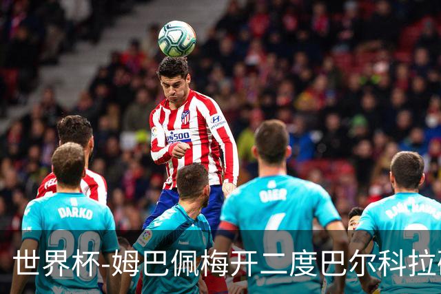 世界杯-姆巴佩梅开二度巴尔科拉破门 法国3-1塞内加尔
